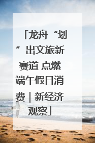 龙舟“划”出文旅新赛道 点燃端午假日消费｜新经济观察